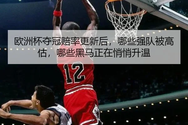 欧洲杯夺冠赔率更新后，哪些强队被高估，哪些黑马正在悄悄升温 | xinlangcaipiao